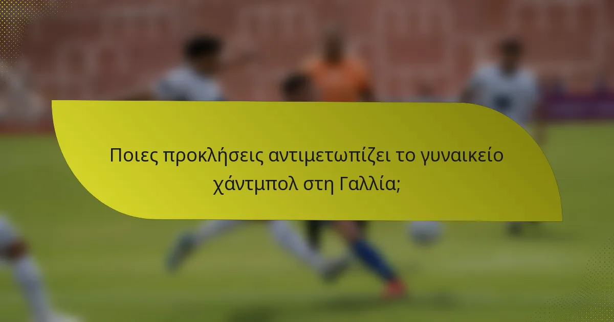 Ποιες προκλήσεις αντιμετωπίζει το γυναικείο χάντμπολ στη Γαλλία;